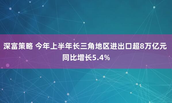 深富策略 今年上半年长三角地区进出口超8万亿元 同比增长5.4%
