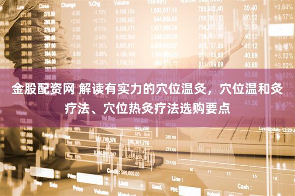 金股配资网 解读有实力的穴位温灸，穴位温和灸疗法、穴位热灸疗法选购要点