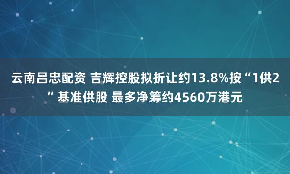 云南吕忠配资 吉辉控股拟折让约13.8%按“1供2”基准供股 最多净筹约4560万港元